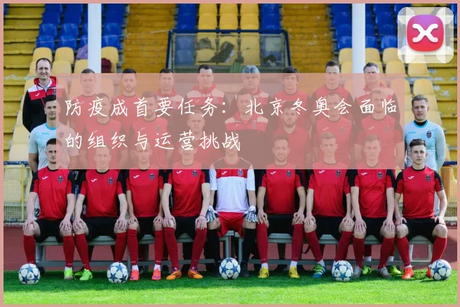 防疫成首要任务:北京冬奥会面临的组织与运营挑战