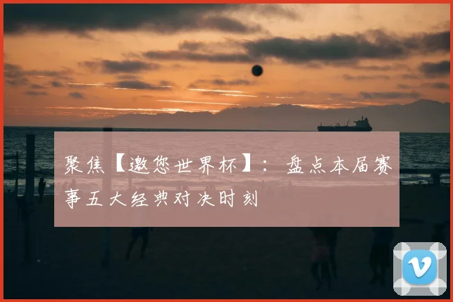聚焦【邀您世界杯】：盘点本届赛事五大经典对决时刻