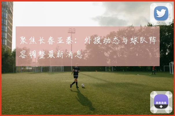 聚焦长春亚泰：外援动态与球队阵容调整最新消息