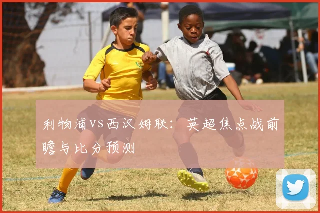 利物浦vs西汉姆联:英超焦点战前瞻与比分预测