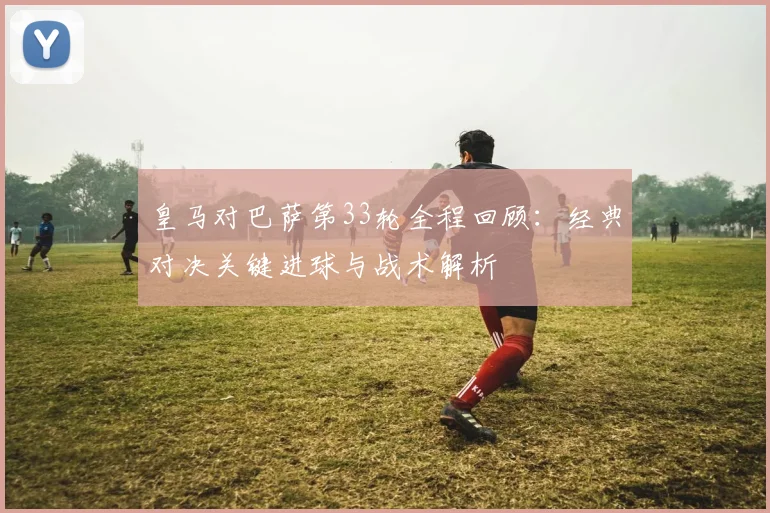 皇马对巴萨第33轮全程回顾：经典对决关键进球与战术解析