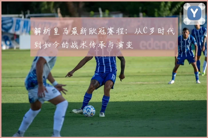 解析皇马最新欧冠赛程：从C罗时代到如今的战术传承与演变