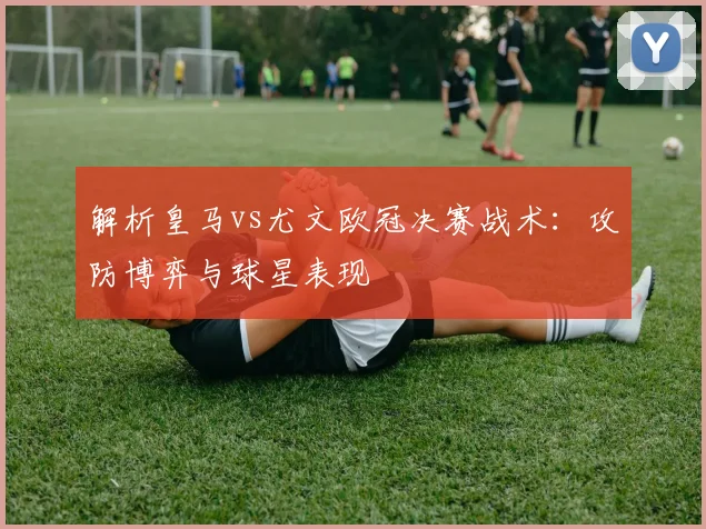 解析皇马vs尤文欧冠决赛战术：攻防博弈与球星表现