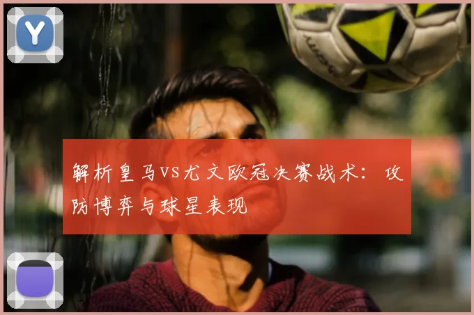 解析皇马vs尤文欧冠决赛战术：攻防博弈与球星表现
