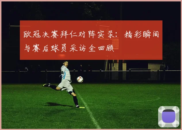 欧冠决赛拜仁对阵实录：精彩瞬间与赛后球员采访全回顾