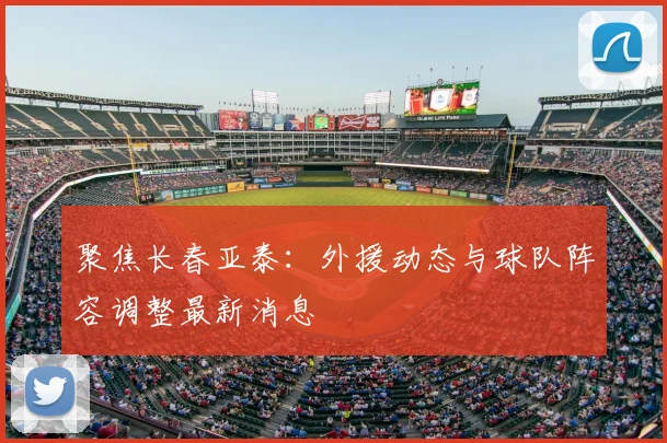 聚焦长春亚泰：外援动态与球队阵容调整最新消息
