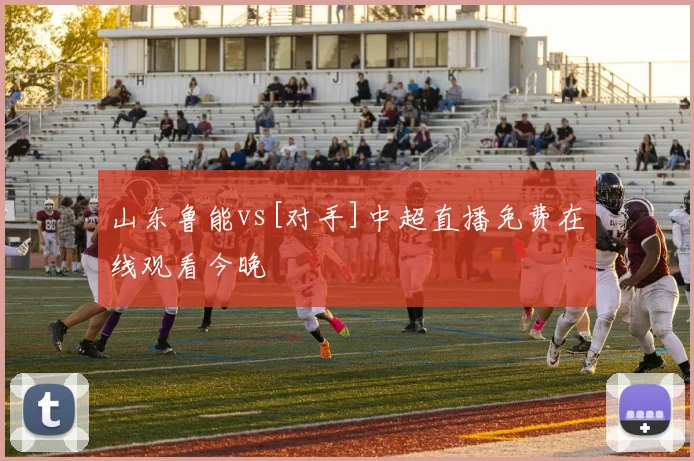 山东鲁能vs[对手]中超直播免费在线观看今晚