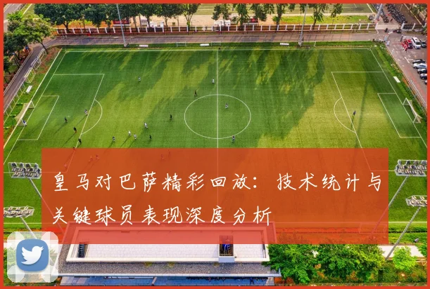 皇马对巴萨精彩回放:技术统计与关键球员表现深度分析