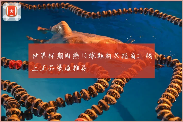世界杯期间热门球鞋购买指南:线上正品渠道推荐