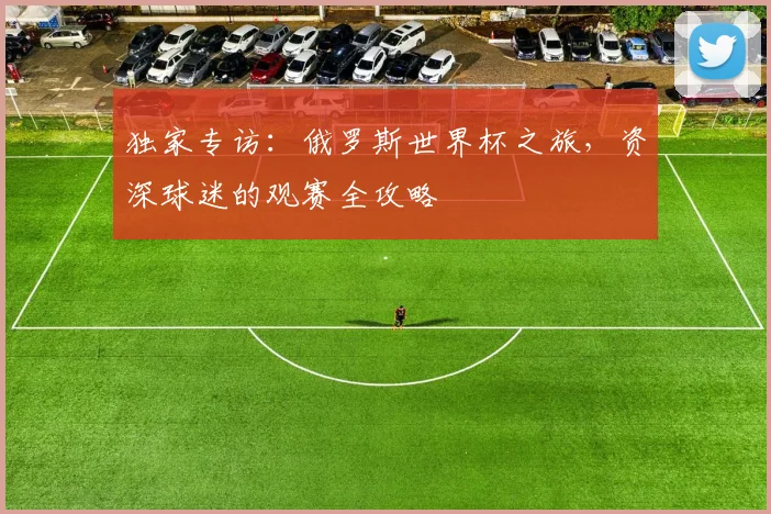 独家专访:俄罗斯世界杯之旅,资深球迷的观赛全攻略