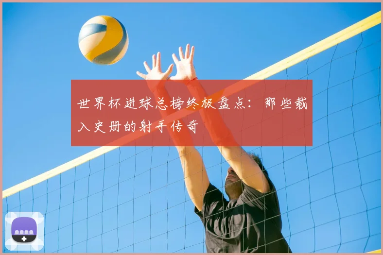 世界杯进球总榜终极盘点：那些载入史册的射手传奇