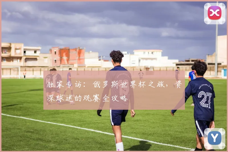 独家专访:俄罗斯世界杯之旅,资深球迷的观赛全攻略