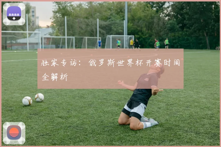 独家专访:俄罗斯世界杯开赛时间全解析