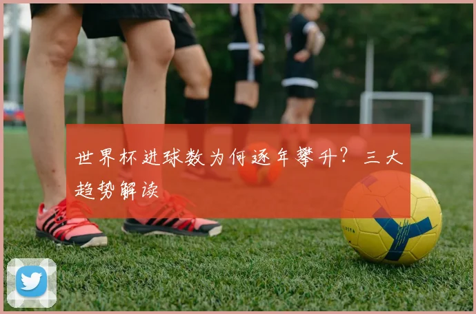世界杯进球数为何逐年攀升？三大趋势解读
