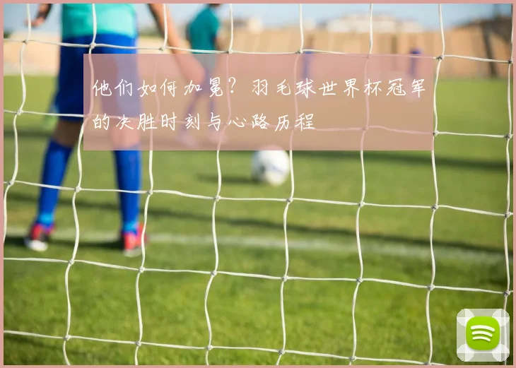 他们如何加冕?羽毛球世界杯冠军的决胜时刻与心路历程