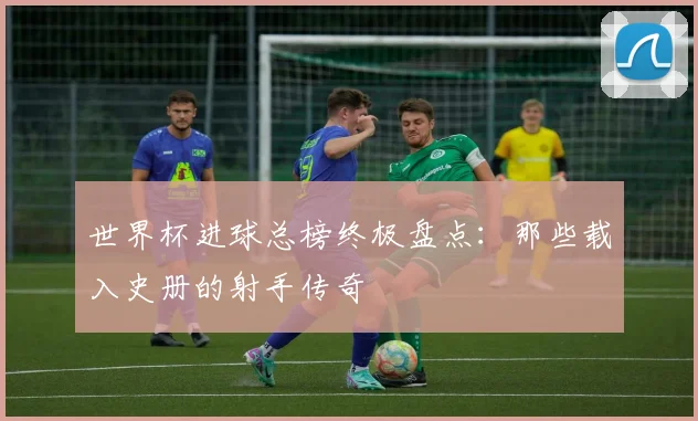 世界杯进球总榜终极盘点：那些载入史册的射手传奇