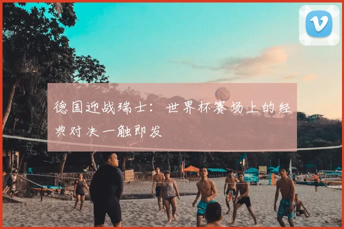 德国迎战瑞士:世界杯赛场上的经典对决一触即发