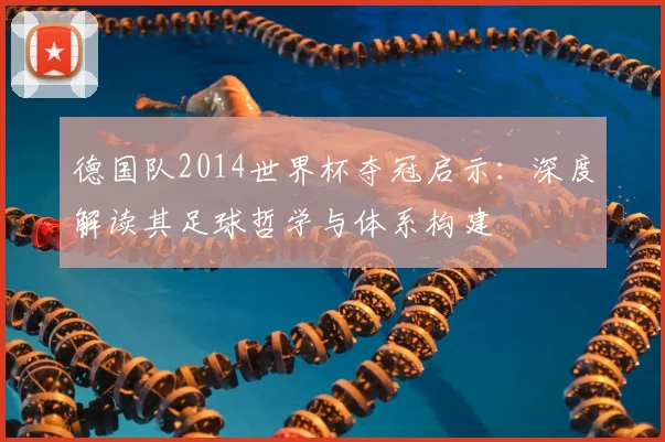 德国队2014世界杯夺冠启示:深度解读其足球哲学与体系构建
