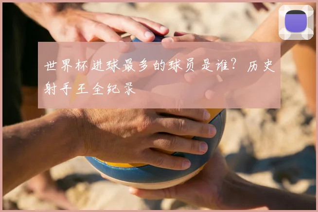 世界杯进球最多的球员是谁？历史射手王全纪录
