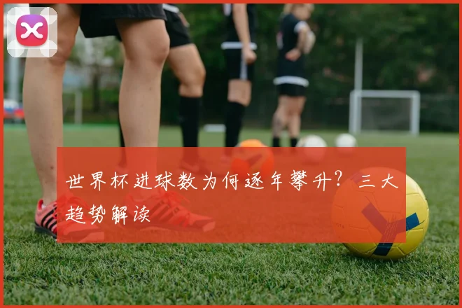 世界杯进球数为何逐年攀升？三大趋势解读