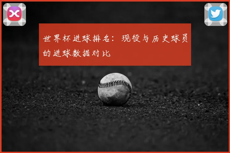 世界杯进球排名：现役与历史球员的进球数据对比