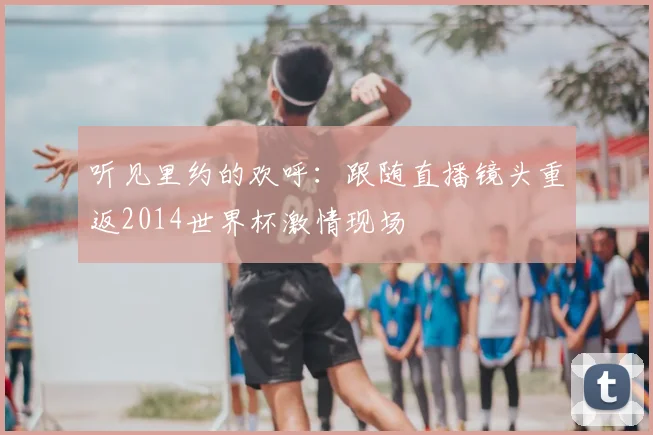 听见里约的欢呼：跟随直播镜头重返2014世界杯激情现场