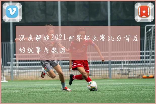 深度解读2021世界杯决赛比分背后的故事与数据